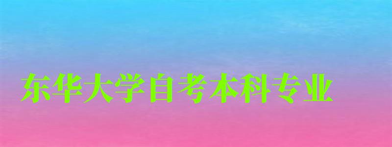 東華大學自考本科專業(東華大學自考本科專業有哪些) 東華大學自考本科專業,東華大學自考本科專業有哪些(圖1)
