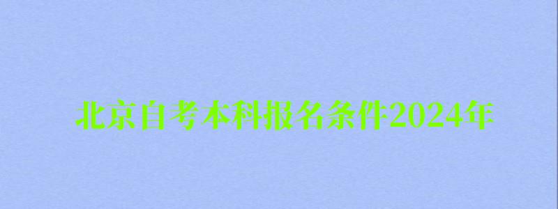 北京自考本科報名條件2024年（北京自考本科報名時間2024年官網）