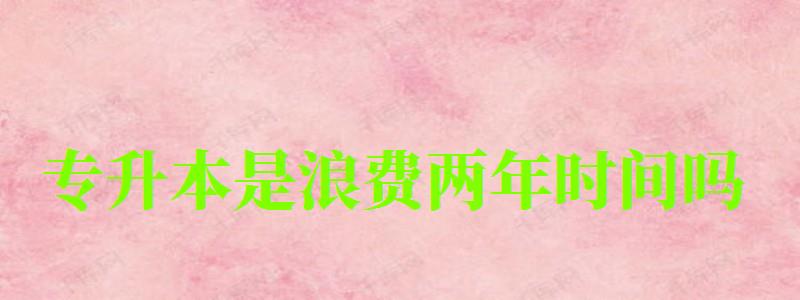 專升本是浪費(fèi)兩年時(shí)間嗎 專升本是浪費(fèi)兩年時(shí)間嗎 有必要升本科嗎,專升本是浪費(fèi)兩年時(shí)間嗎 有必要升本科嗎(圖1)