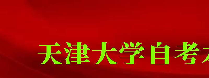 天津大學自考本科(天津大學自考本科有哪些專業) 天津大學自考本科,天津大學自考本科有哪些專業(圖1)