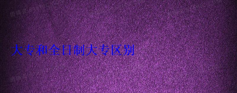 大專和全日制大專區別 大專和全日制大專區別
