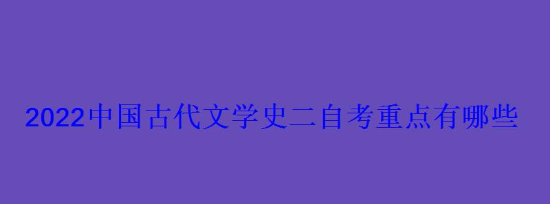 2022中國古代文學史二自考重點有哪些 2022中國古代文學史二自考重點有哪些