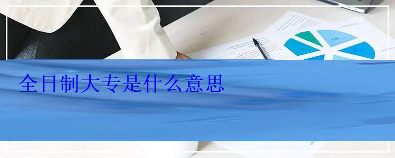 全日制大專是什么意思 全日制大專是什么意思