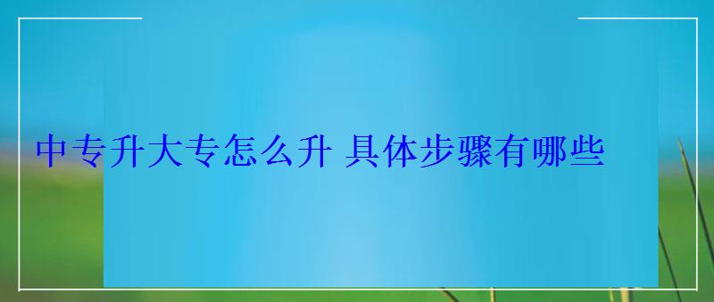 中專升大專怎么升具體步驟有哪些 中專升大專怎么升具體步驟有哪些
