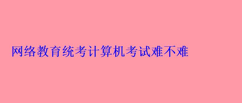 網絡教育統考計算機考試難不難 網絡教育統考計算機考試難不難