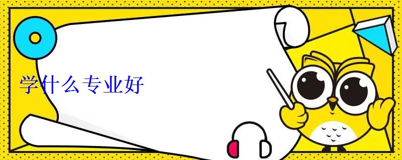 學(xué)什么專業(yè)好 學(xué)什么專業(yè)好