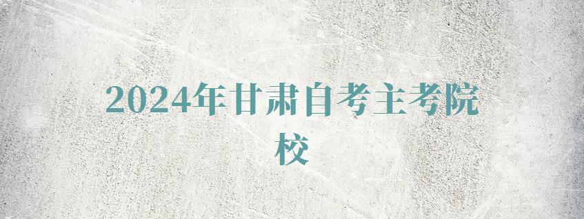 2024年甘肅自考主考院校 2024年甘肅自考主考院校