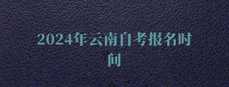 2024年云南自考報名時間 2024年云南自考報名時間