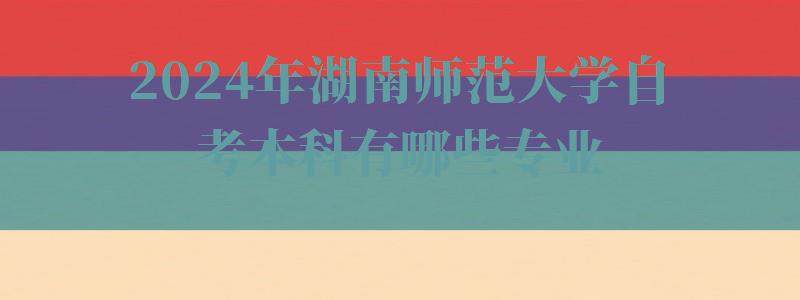 2024年湖南師范大學自考本科有哪些專業 2024年湖南師范大學自考本科有哪些專業